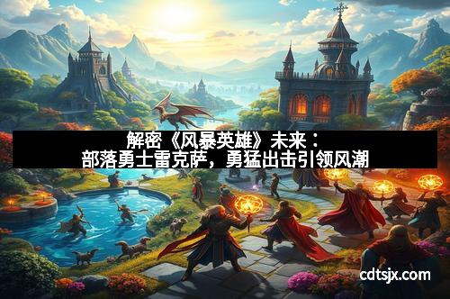 解密《风暴英雄》未来：部落勇士雷克萨，勇猛出击引领风潮